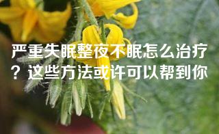 严重失眠整夜不眠怎么治疗？这些方法或许可以帮到你
