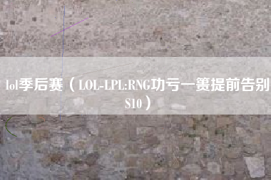 lol季后赛（LOL-LPL:RNG功亏一篑提前告别S10）