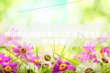腾讯视频自动续费怎么取消（看电影还要再收费）