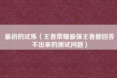 最初的试炼（王者荣耀最强王者都回答不出来的测试问题）