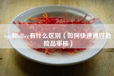 wps和office有什么区别（如何快速通过危险品审核）