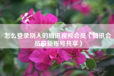 怎么登录别人的腾讯视频会员（腾讯会员最新账号共享）