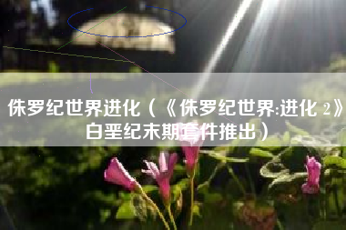 侏罗纪世界进化（《侏罗纪世界:进化 2》白垩纪末期套件推出）