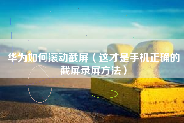 华为如何滚动截屏（这才是手机正确的截屏录屏方法）