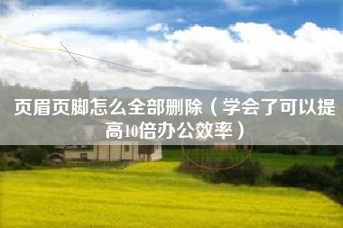 页眉页脚怎么全部删除（学会了可以提高10倍办公效率）