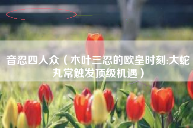 音忍四人众（木叶三忍的欧皇时刻:大蛇丸常触发顶级机遇）