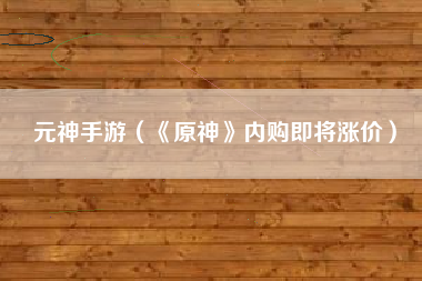 元神手游（《原神》内购即将涨价）