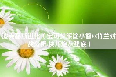 波克基斯进化（宝可梦旅途小智VS竹兰对战分析:快龙炮灰垫底）