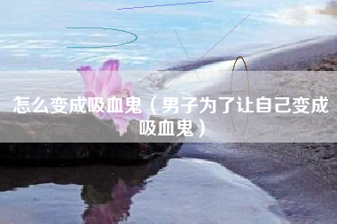 怎么变成吸血鬼（男子为了让自己变成吸血鬼）