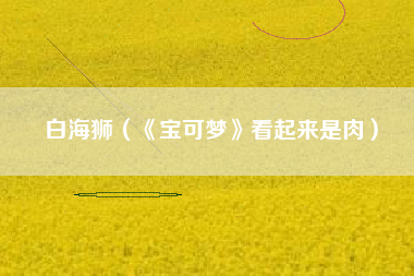白海狮（《宝可梦》看起来是肉）