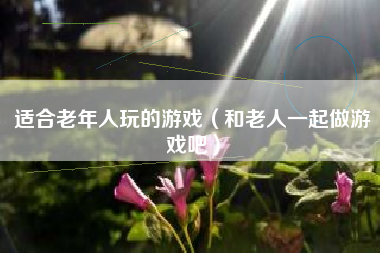 适合老年人玩的游戏（和老人一起做游戏吧）