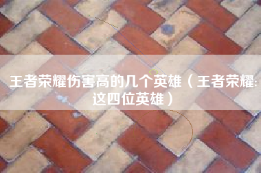王者荣耀伤害高的几个英雄（王者荣耀:这四位英雄）
