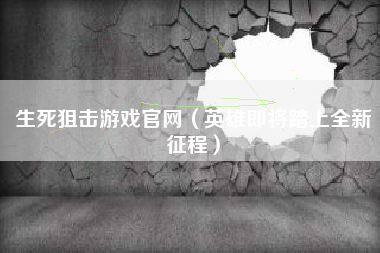 生死狙击游戏官网（英雄即将踏上全新征程）