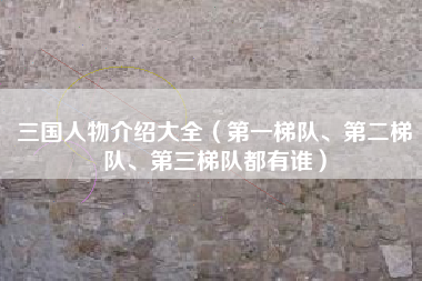 三国人物介绍大全（第一梯队、第二梯队、第三梯队都有谁）