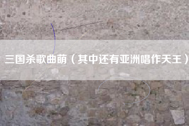 三国杀歌曲萌（其中还有亚洲唱作天王）