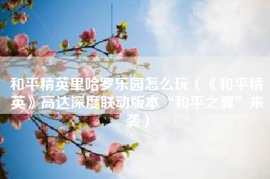 和平精英里哈罗乐园怎么玩（《和平精英》高达深度联动版本“和平之翼”来袭）