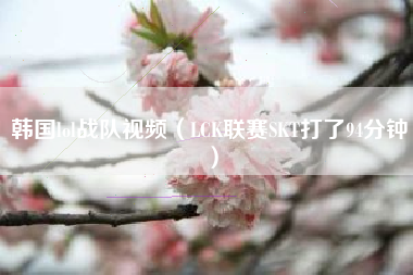 韩国lol战队视频（LCK联赛SKT打了94分钟）