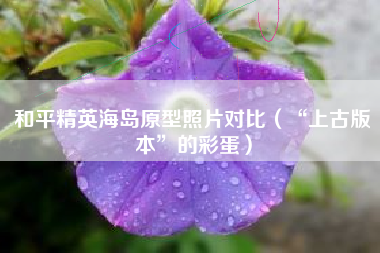 和平精英海岛原型照片对比（“上古版本”的彩蛋）