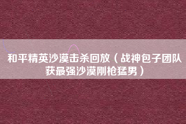 和平精英沙漠击杀回放（战神包子团队获最强沙漠刚枪猛男）