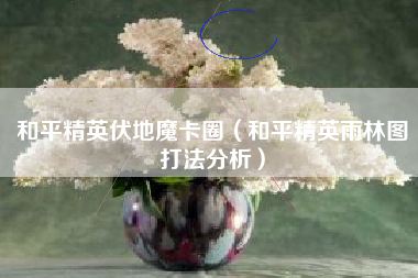 和平精英伏地魔卡圈（和平精英雨林图打法分析）
