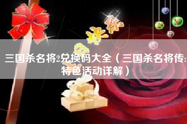 三国杀名将2兑换码大全（三国杀名将传:特色活动详解）