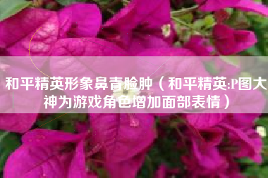 和平精英形象鼻青脸肿（和平精英:P图大神为游戏角色增加面部表情）