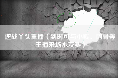 逆战丫头重播（到时可与小贱、阿骨等主播来场水友赛）