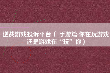 逆战游戏投诉平台（ 手游篇:你在玩游戏还是游戏在“玩”你）