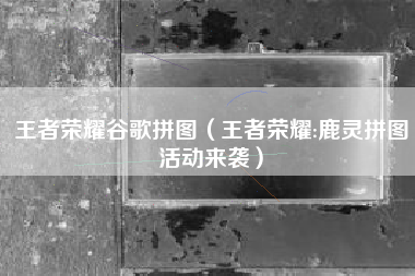 王者荣耀谷歌拼图（王者荣耀:鹿灵拼图活动来袭）