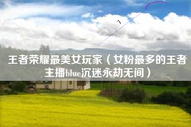 王者荣耀最美女玩家（女粉最多的王者主播blue沉迷永劫无间）