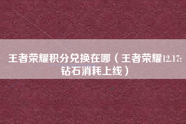 王者荣耀积分兑换在哪（王者荣耀12.17:钻石消耗上线）