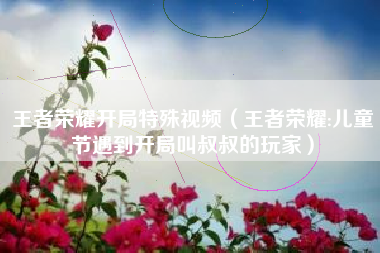 王者荣耀开局特殊视频（王者荣耀:儿童节遇到开局叫叔叔的玩家）