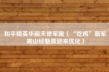 和平精英华丽天使军需（“吃鸡”新军需山经魅狐迎来优化）