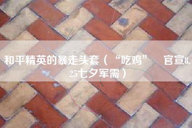 和平精英的暴走头套（“吃鸡”​官宣8.25七夕军需）