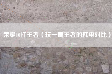 荣耀10打王者（玩一局王者的耗电对比）