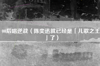00后唱逆战（陈奕迅就已经是「儿歌之王」了）