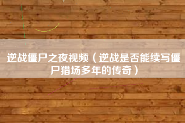 逆战僵尸之夜视频（逆战是否能续写僵尸猎场多年的传奇）