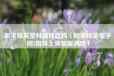 和平精英塑料姐妹吃鸡（和平精英宝子同3姐妹上演制服诱惑）