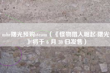 mhr曙光预购steam（《怪物猎人崛起:曙光》将于 6 月 30 日发售）