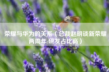 荣耀与华为的关系（总裁赵明谈新荣耀两周年:研发占比高）