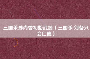三国杀孙尚香初始武器（三国杀:刘备只会仁德）