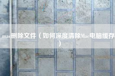 mac删除文件（如何深度清除Mac电脑缓存）