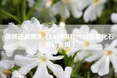 最终逆战黎天（GD明明和PESH恐龙化石顺利晋级）