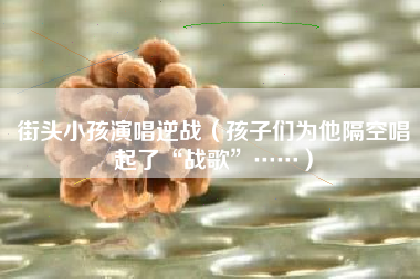 街头小孩演唱逆战（孩子们为他隔空唱起了“战歌”……）