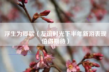 浮生为卿歌（友谊时光下半年新游表现值得期待）