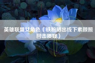 英雄联盟女角色（铁粉晒出线下素颜照回击质疑）