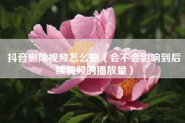抖音删除视频怎么删（会不会影响到后续视频的播放量）