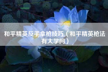 和平精英反手拿枪技巧（和平精英枪法有大学问）