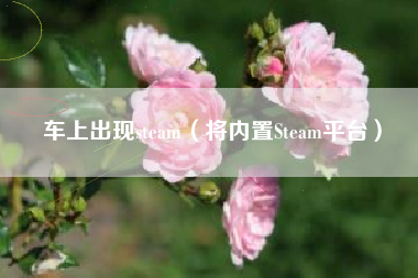 车上出现steam（将内置Steam平台）