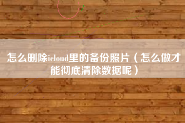 怎么删除icloud里的备份照片（怎么做才能彻底清除数据呢）